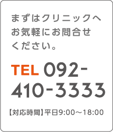 まずはクリニックへお気軽にお問合せください。 TEL 092-410-3333 【対応時間】平日9:00~18:00
